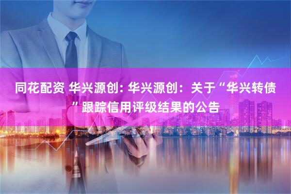 同花配资 华兴源创: 华兴源创：关于“华兴转债”跟踪信用评级结果的公告
