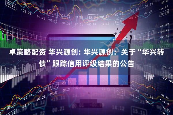 卓策略配资 华兴源创: 华兴源创：关于“华兴转债”跟踪信用评级结果的公告