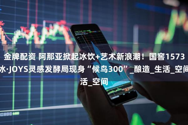 金牌配资 阿那亚掀起冰饮+艺术新浪潮！国窖1573冰·JOYS灵感发酵局现身“候鸟300”_酿造_生活_空间