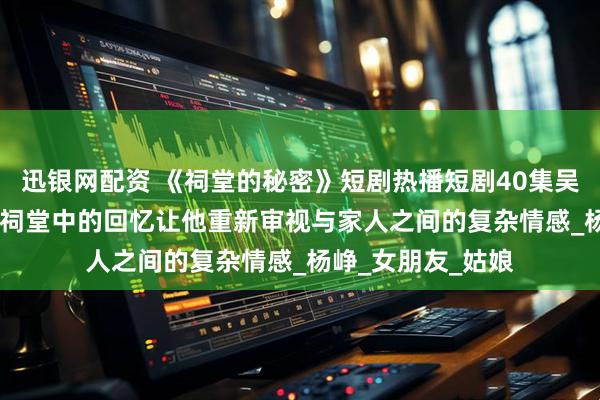 迅银网配资 《祠堂的秘密》短剧热播短剧40集吴鑫&刘蕙宾祠堂中的回忆让他重新审视与家人之间的复杂情感_杨峥_女朋友_姑娘