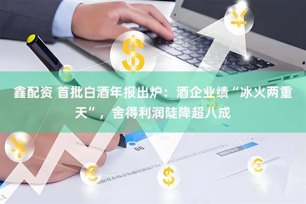 鑫配资 首批白酒年报出炉：酒企业绩“冰火两重天”，舍得利润陡降超八成