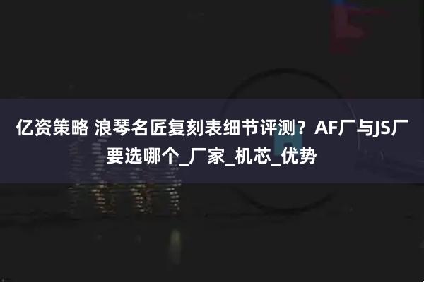 亿资策略 浪琴名匠复刻表细节评测？AF厂与JS厂要选哪个_厂家_机芯_优势