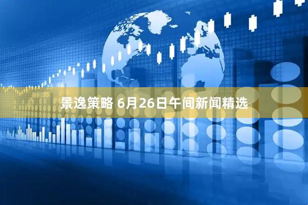 景逸策略 6月26日午间新闻精选