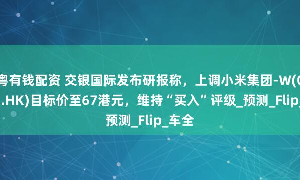 粤有钱配资 交银国际发布研报称，上调小米集团-W(01810.HK)目标价至67港元，维持“买入”评级_预测_Flip_车全