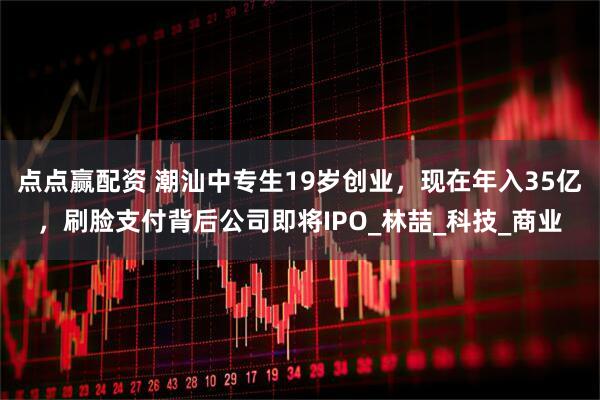 点点赢配资 潮汕中专生19岁创业，现在年入35亿，刷脸支付背后公司即将IPO_林喆_科技_商业