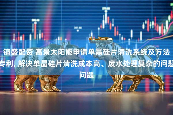 镕盛配资 高景太阳能申请单晶硅片清洗系统及方法专利, 解决单晶硅片清洗成本高、废水处理复杂的问题