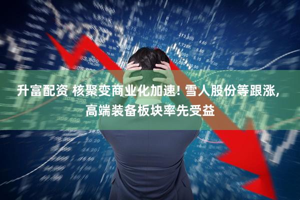 升富配资 核聚变商业化加速! 雪人股份等跟涨, 高端装备板块率先受益