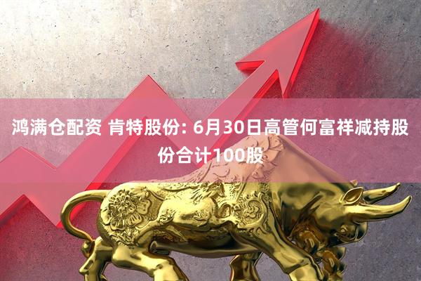 鸿满仓配资 肯特股份: 6月30日高管何富祥减持股份合计100股