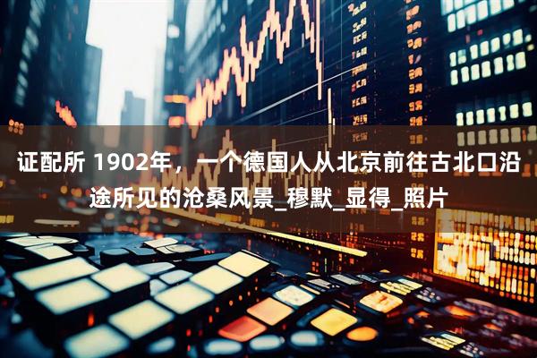 证配所 1902年，一个德国人从北京前往古北口沿途所见的沧桑风景_穆默_显得_照片
