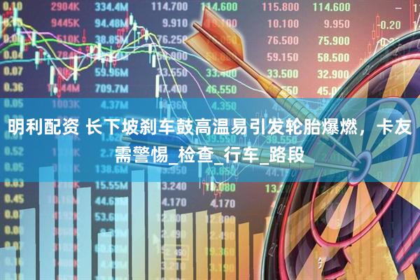 明利配资 长下坡刹车鼓高温易引发轮胎爆燃，卡友需警惕_检查_行车_路段