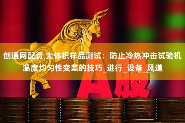 创通网配资 大体积样品测试：防止冷热冲击试验机温度均匀性变差的技巧_进行_设备_风道