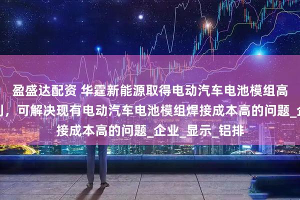 盈盛达配资 华霆新能源取得电动汽车电池模组高效焊接组件专利，可解决现有电动汽车电池模组焊接成本高的问题_企业_显示_铝排