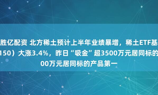 胜亿配资 北方稀土预计上半年业绩暴增，稀土ETF基金（516150）大涨3.4%，昨日“吸金”超3500万元居同标的产品第一
