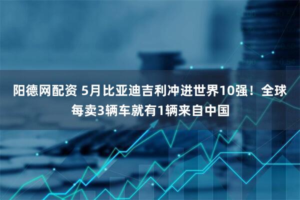 阳德网配资 5月比亚迪吉利冲进世界10强！全球每卖3辆车就有1辆来自中国
