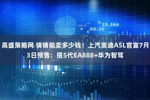 高盛策略网 猜猜能卖多少钱！上汽奥迪A5L官宣7月3日预售：搭5代EA888+华为智驾