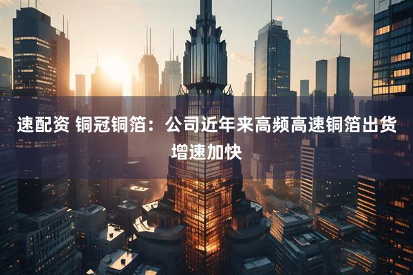 速配资 铜冠铜箔：公司近年来高频高速铜箔出货增速加快