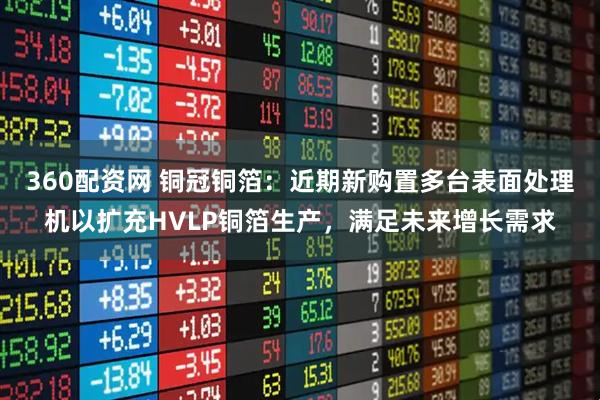 360配资网 铜冠铜箔：近期新购置多台表面处理机以扩充HVLP铜箔生产，满足未来增长需求