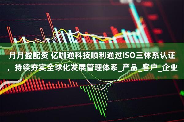 月月盈配资 亿咖通科技顺利通过ISO三体系认证，持续夯实全球化发展管理体系_产品_客户_企业