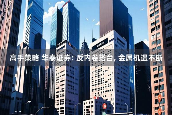高手策略 华泰证券: 反内卷搭台, 金属机遇不断