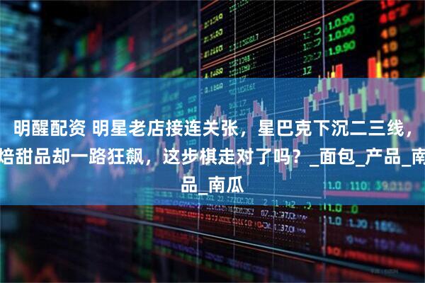 明醒配资 明星老店接连关张，星巴克下沉二三线，烘焙甜品却一路狂飙，这步棋走对了吗？_面包_产品_南瓜