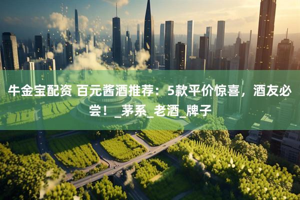 牛金宝配资 百元酱酒推荐：5款平价惊喜，酒友必尝！_茅系_老酒_牌子