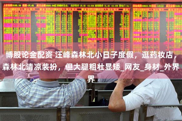 博股论金配资 汪峰森林北小日子度假，逛药妆店，森林北清凉装扮，但大腿粗壮显矮_网友_身材_外界