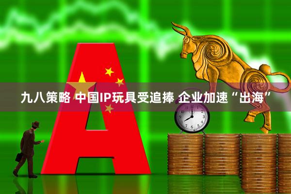 九八策略 中国IP玩具受追捧 企业加速“出海”