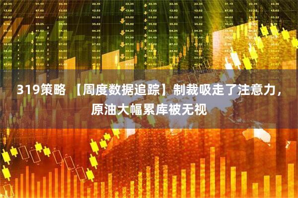 319策略 【周度数据追踪】制裁吸走了注意力，原油大幅累库被无视