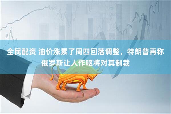 全民配资 油价涨累了周四回落调整，特朗普再称俄罗斯让人作呕将对其制裁