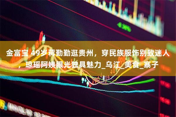 金富宝 49岁蒋勤勤逛贵州，穿民族服饰别致迷人，琼瑶阿姨眼光独具魅力_乌江_美食_寨子