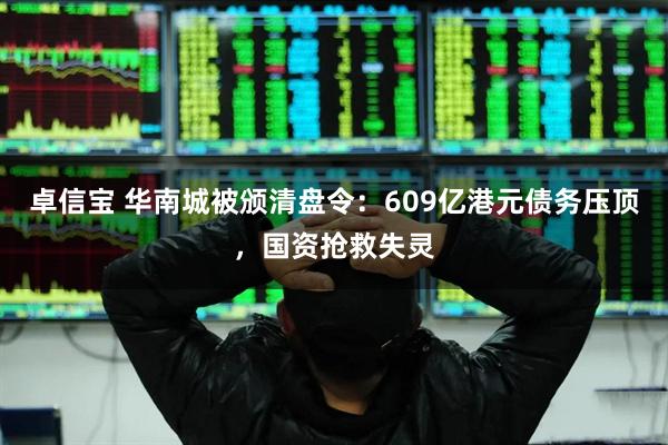 卓信宝 华南城被颁清盘令：609亿港元债务压顶，国资抢救失灵