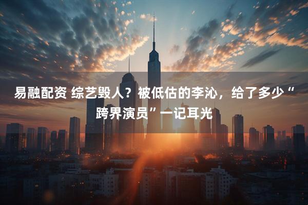 易融配资 综艺毁人？被低估的李沁，给了多少“跨界演员”一记耳光