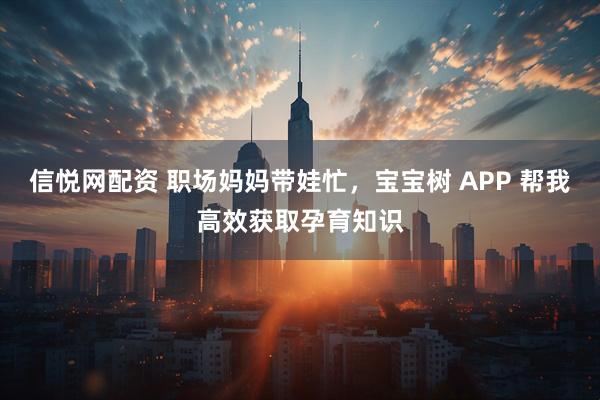 信悦网配资 职场妈妈带娃忙，宝宝树 APP 帮我高效获取孕育知识