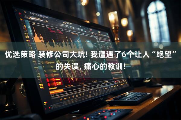 优选策略 装修公司大坑! 我遭遇了6个让人“绝望”的失误, 痛心的教训!