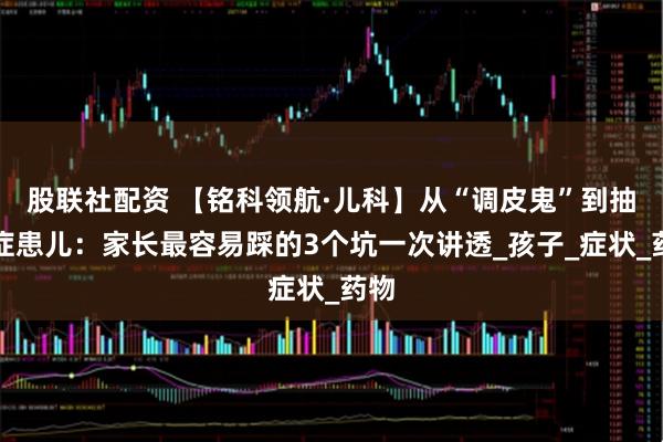 股联社配资 【铭科领航·儿科】从“调皮鬼”到抽动症患儿：家长最容易踩的3个坑一次讲透_孩子_症状_药物