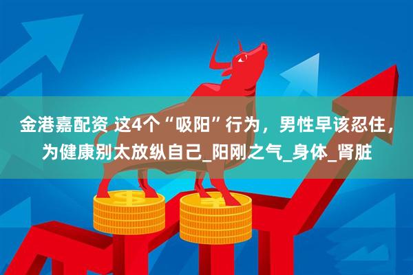 金港嘉配资 这4个“吸阳”行为，男性早该忍住，为健康别太放纵自己_阳刚之气_身体_肾脏