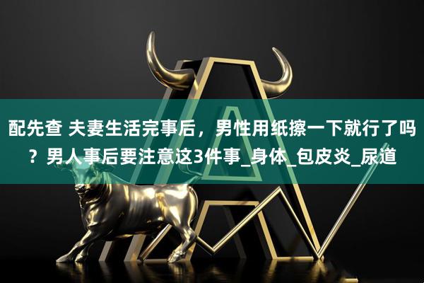 配先查 夫妻生活完事后，男性用纸擦一下就行了吗？男人事后要注意这3件事_身体_包皮炎_尿道
