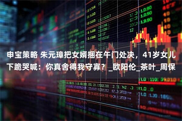 申宝策略 朱元璋把女婿捆在午门处决，41岁女儿下跪哭喊：你真舍得我守寡？_欧阳伦_茶叶_周保