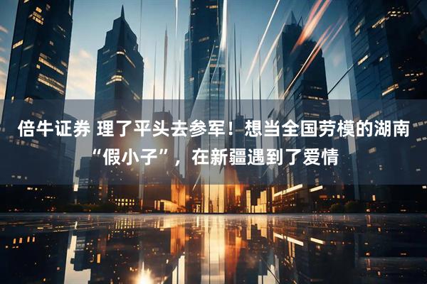 倍牛证券 理了平头去参军！想当全国劳模的湖南“假小子”，在新疆遇到了爱情