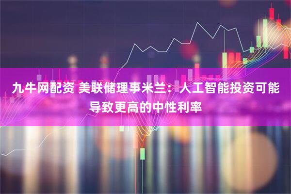 九牛网配资 美联储理事米兰：人工智能投资可能导致更高的中性利率