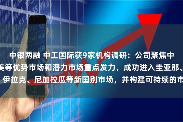 中银两融 中工国际获9家机构调研：公司聚焦中东、中亚、东南亚、拉美等优势市场和潜力市场重点发力，成功进入圭亚那、伊拉克、尼加拉瓜等新国别市场，并构建可持续的市场开发模式（附调研问答）