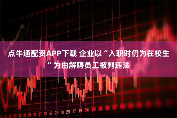 点牛通配资APP下载 企业以“入职时仍为在校生”为由解聘员工被判违法