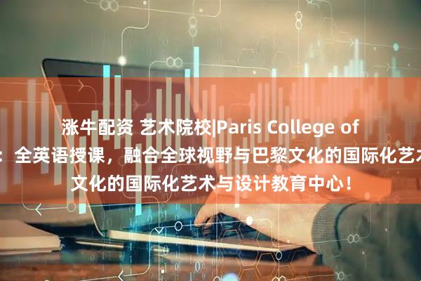 涨牛配资 艺术院校|Paris College of Art巴黎艺术学院：全英语授课，融合全球视野与巴黎文化的国际化艺术与设计教育中心！