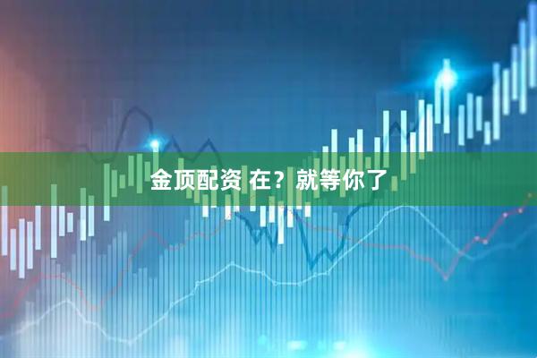 金顶配资 在？就等你了