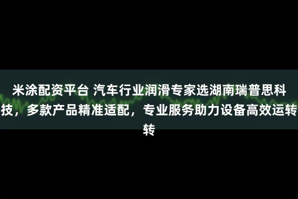 米涂配资平台 汽车行业润滑专家选湖南瑞普思科技，多款产品精准适配，专业服务助力设备高效运转