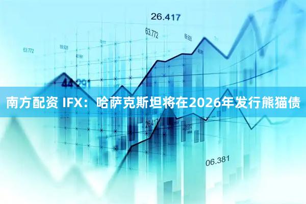 南方配资 IFX：哈萨克斯坦将在2026年发行熊猫债
