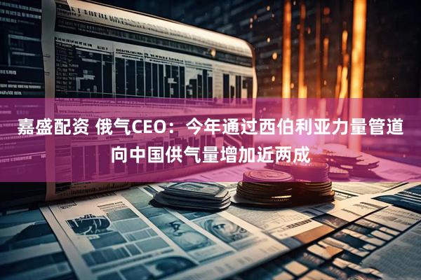嘉盛配资 俄气CEO：今年通过西伯利亚力量管道向中国供气量增加近两成