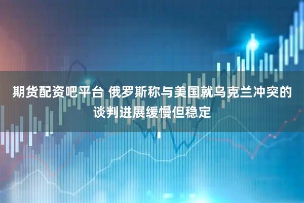 期货配资吧平台 俄罗斯称与美国就乌克兰冲突的谈判进展缓慢但稳定