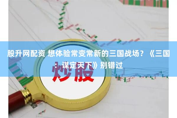 股升网配资 想体验常变常新的三国战场？《三国：谋定天下》别错过