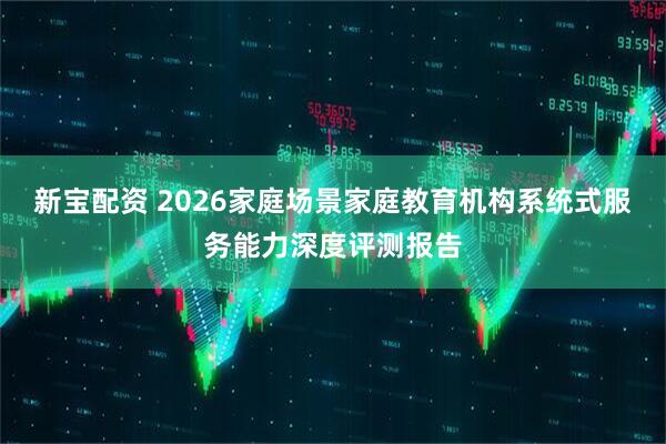 新宝配资 2026家庭场景家庭教育机构系统式服务能力深度评测报告
